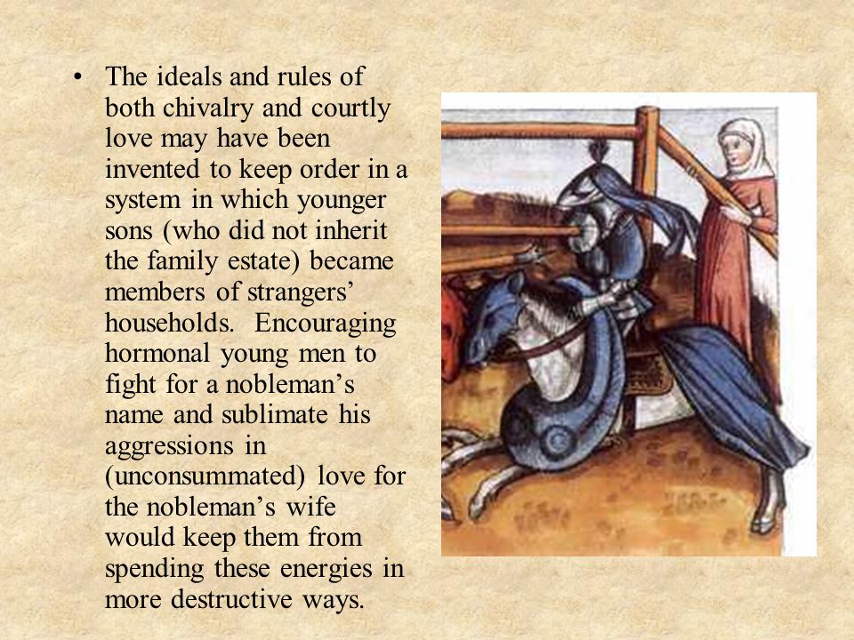 The ideals and rules of both chivalry and courtly love may have been invented to keep order in a system in which younger sons (who did not inherit the family estate) became members of strangers’ households.
