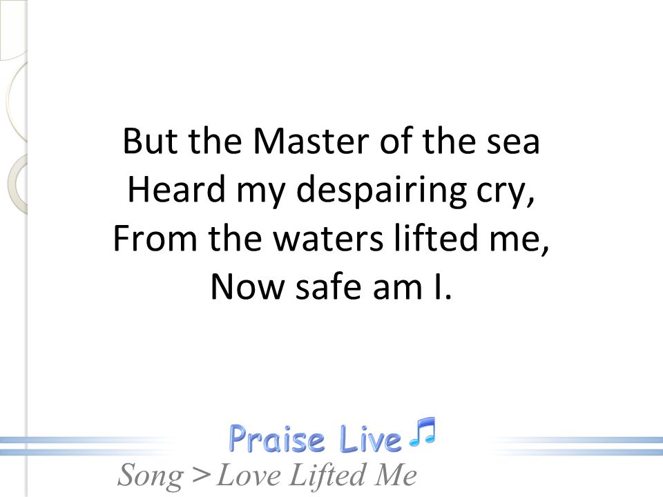 But the Master of the sea Heard my despairing cry, From the waters lifted me, Now safe am I.