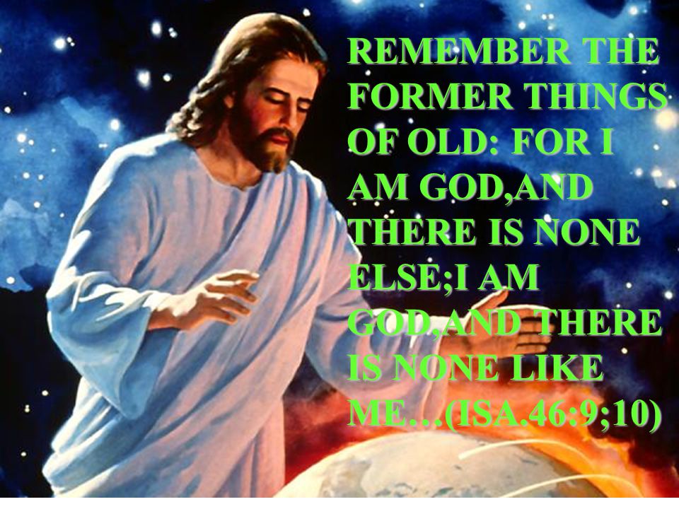 REMEMBER THE FORMER THINGS OF OLD: FOR I AM GOD,AND THERE IS NONE ELSE;I AM GOD,AND THERE IS NONE LIKE ME…(ISA.46:9;10)