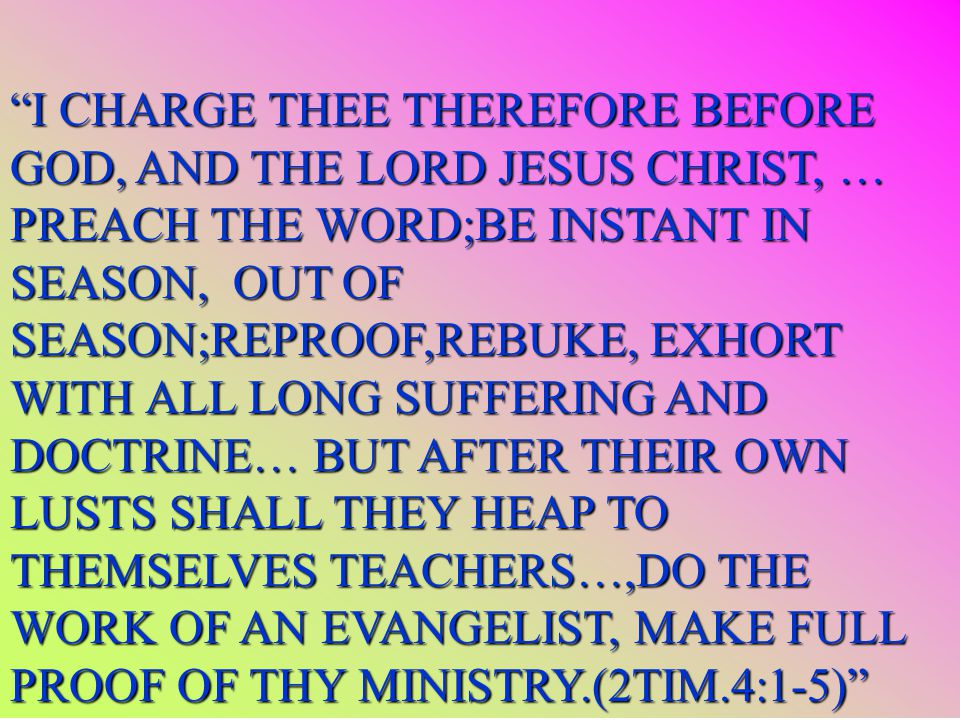 I CHARGE THEE THEREFORE BEFORE GOD, AND THE LORD JESUS CHRIST, … PREACH THE WORD;BE INSTANT IN SEASON, OUT OF SEASON;REPROOF,REBUKE, EXHORT WITH ALL LONG SUFFERING AND DOCTRINE… BUT AFTER THEIR OWN LUSTS SHALL THEY HEAP TO THEMSELVES TEACHERS…,DO THE WORK OF AN EVANGELIST, MAKE FULL PROOF OF THY MINISTRY.(2TIM.4:1-5)