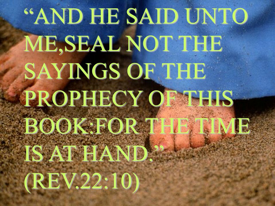AND HE SAID UNTO ME,SEAL NOT THE SAYINGS OF THE PROPHECY OF THIS BOOK:FOR THE TIME IS AT HAND. (REV.22:10)