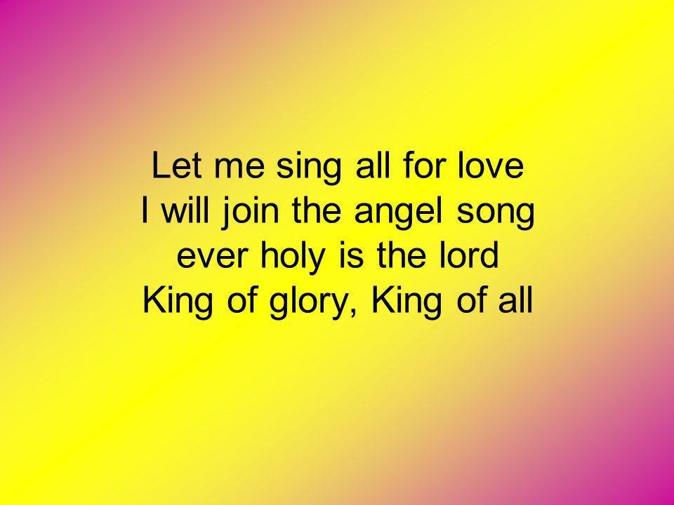 Let me sing all for love I will join the angel song ever holy is the lord King of glory, King of all