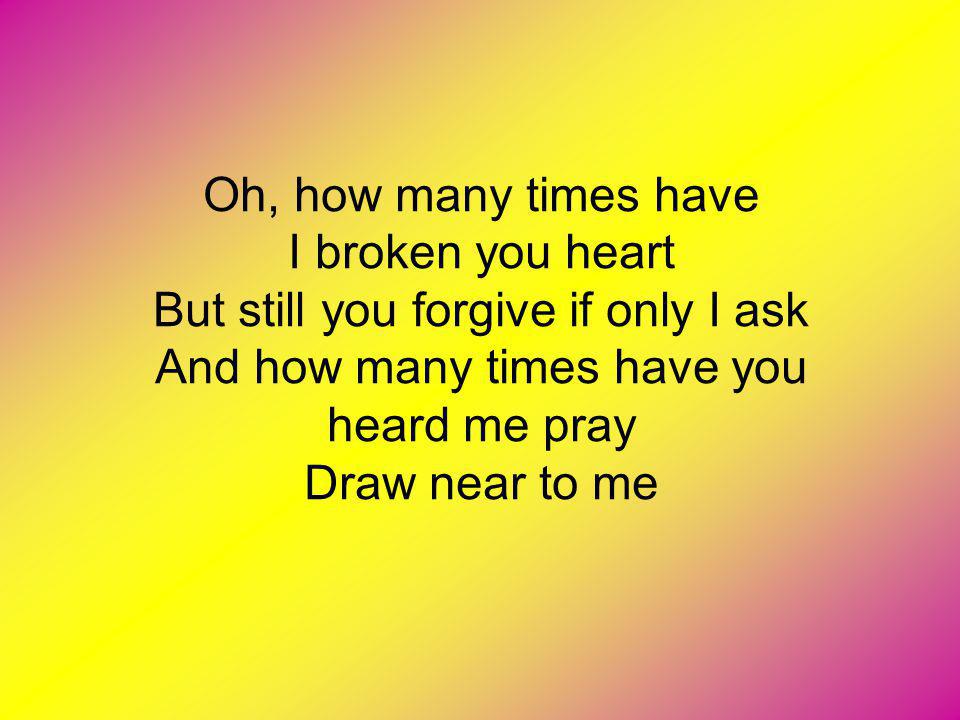 Oh, how many times have I broken you heart But still you forgive if only I ask And how many times have you heard me pray Draw near to me