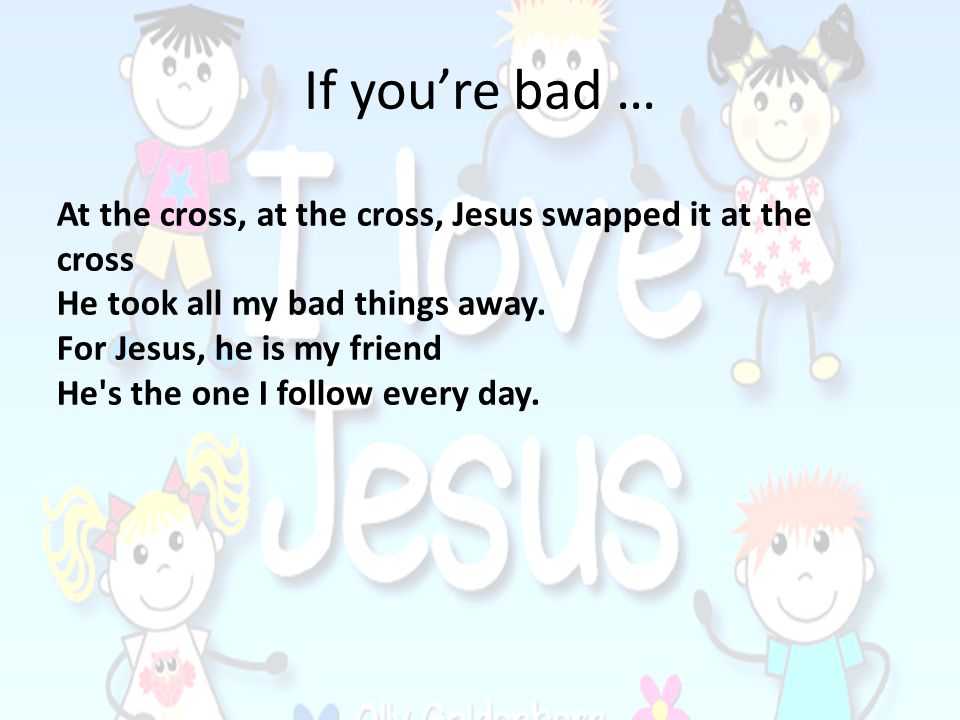 If you’re bad … At the cross, at the cross, Jesus swapped it at the cross. He took all my bad things away.