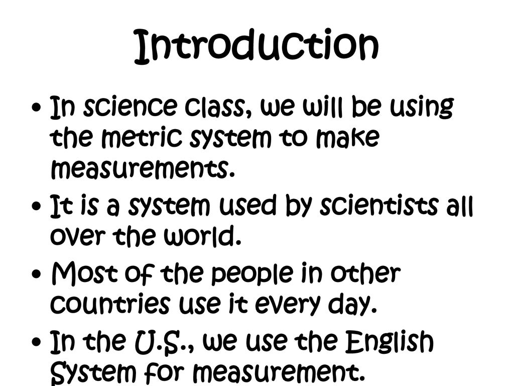 Introduction In science class, we will be using the metric system to make measurements. It is a system used by scientists all over the world.