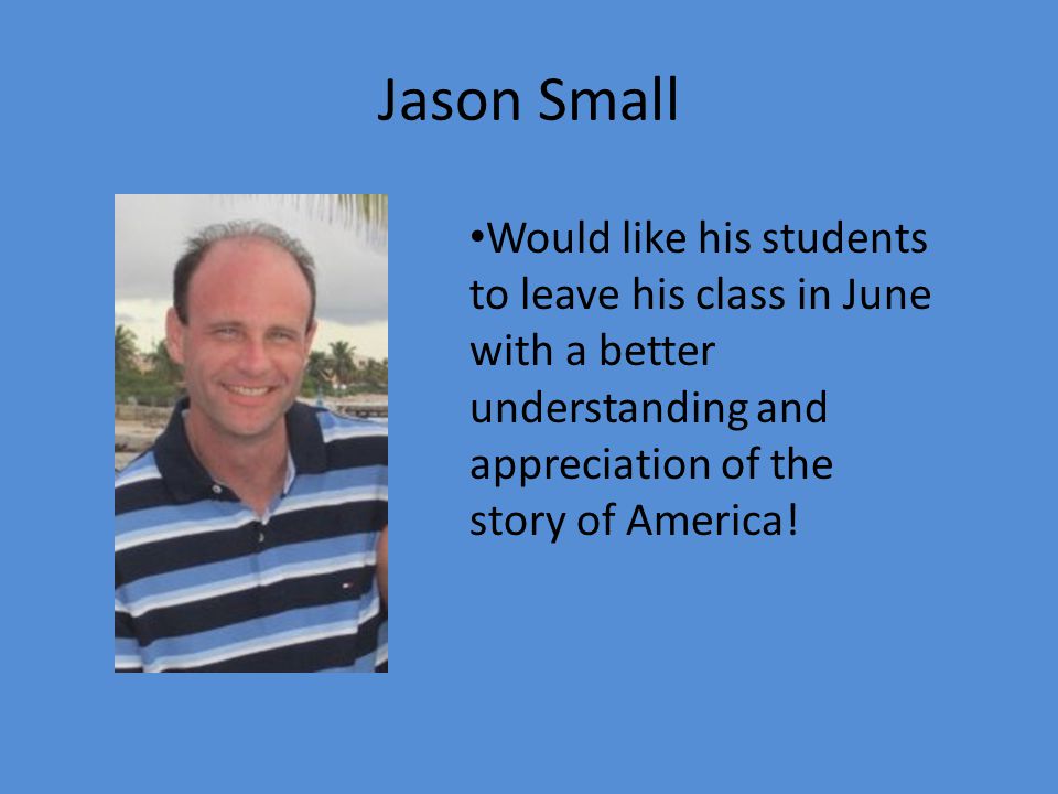 Jason Small Would like his students to leave his class in June with a better understanding and appreciation of the story of America!