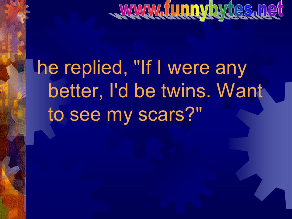 he replied, If I were any better, I d be twins. Want to see my scars