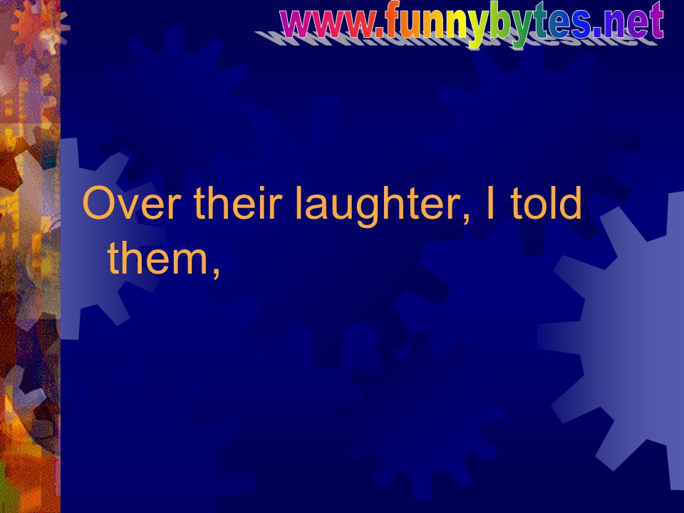 Over their laughter, I told them,