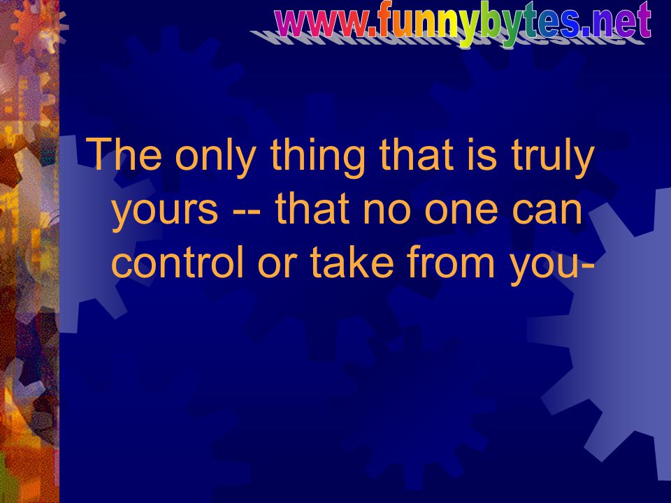The only thing that is truly yours -- that no one can control or take from you-