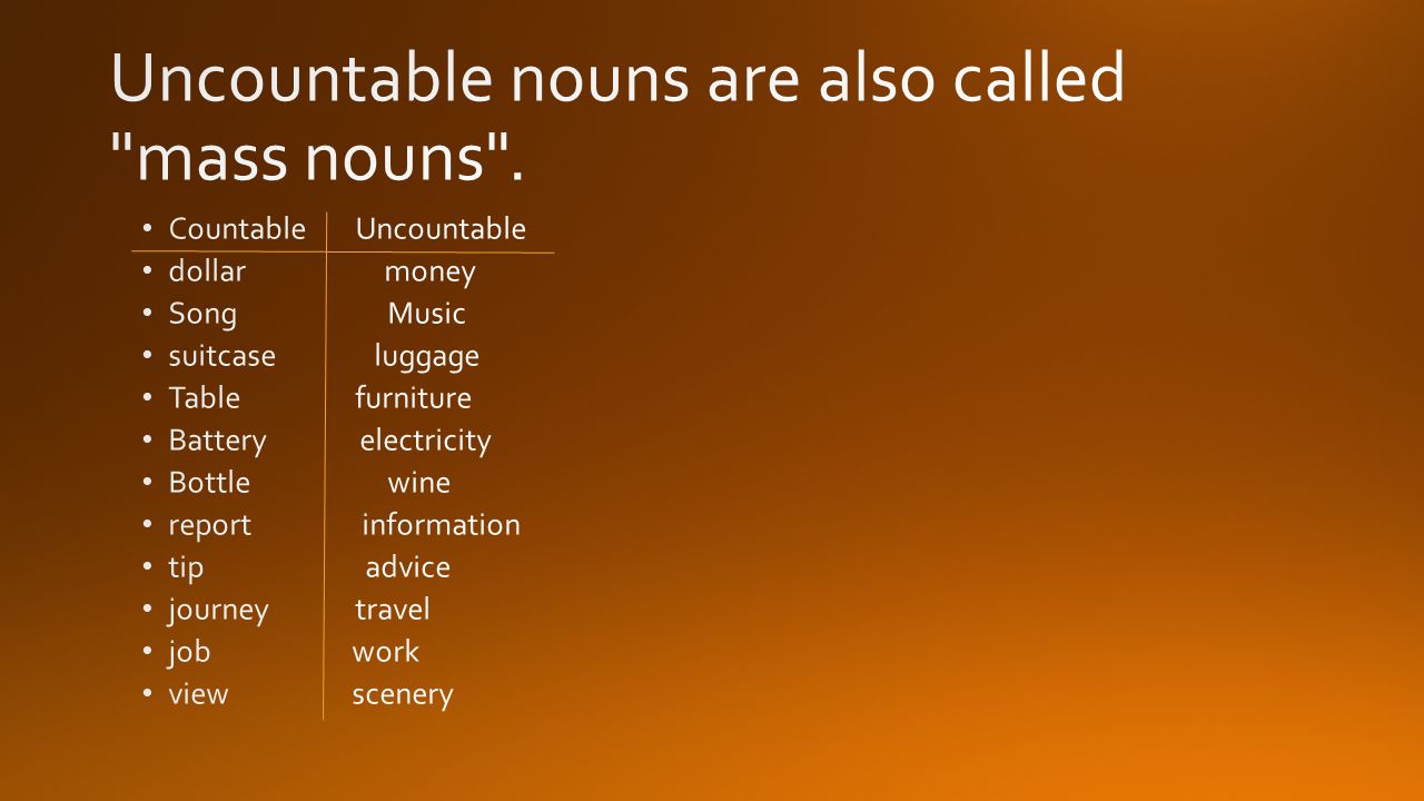Uncountable nouns are also called mass nouns .