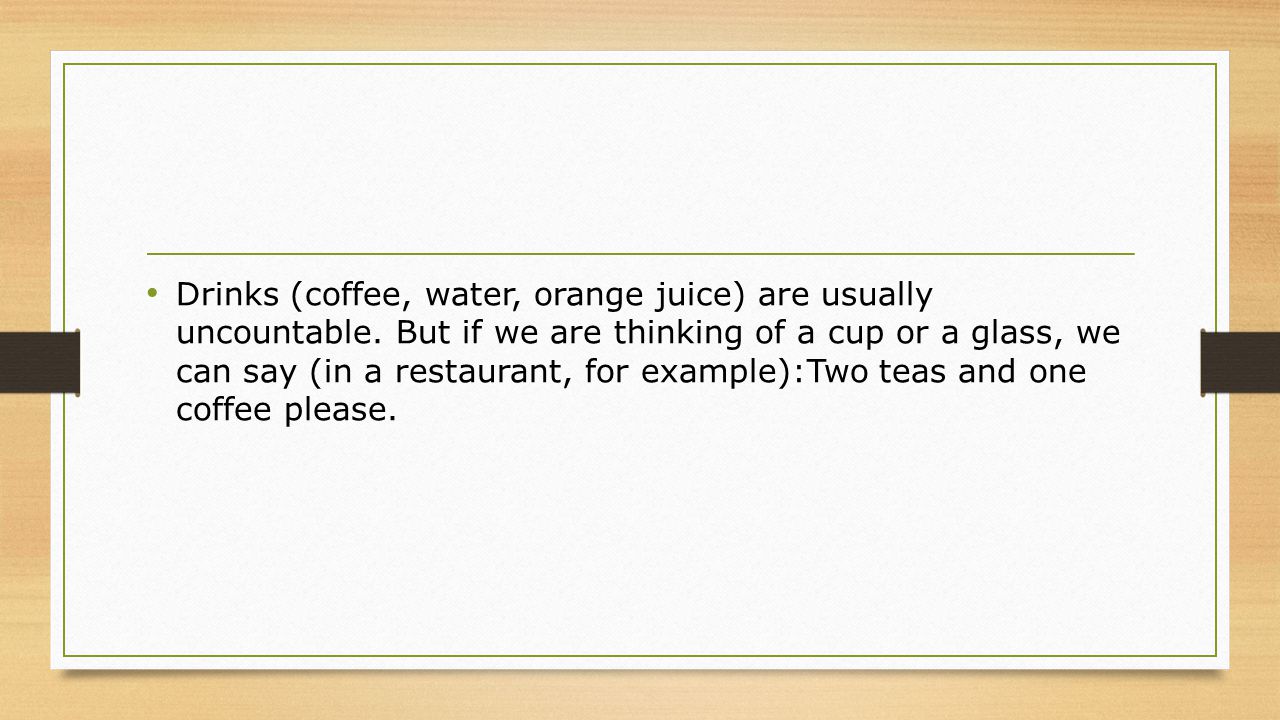 Drinks (coffee, water, orange juice) are usually uncountable