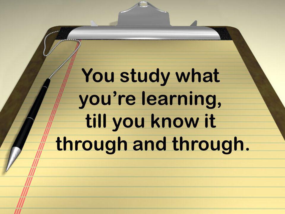 You study what you’re learning, till you know it through and through.