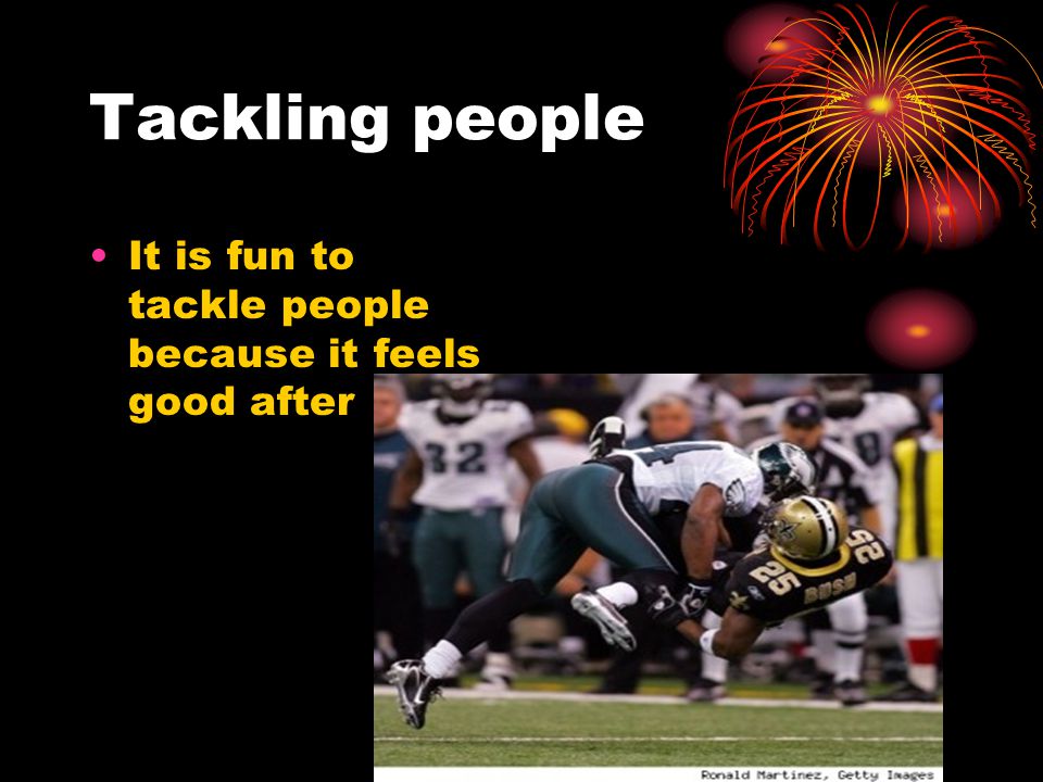 Tackling people It is fun to tackle people because it feels good after