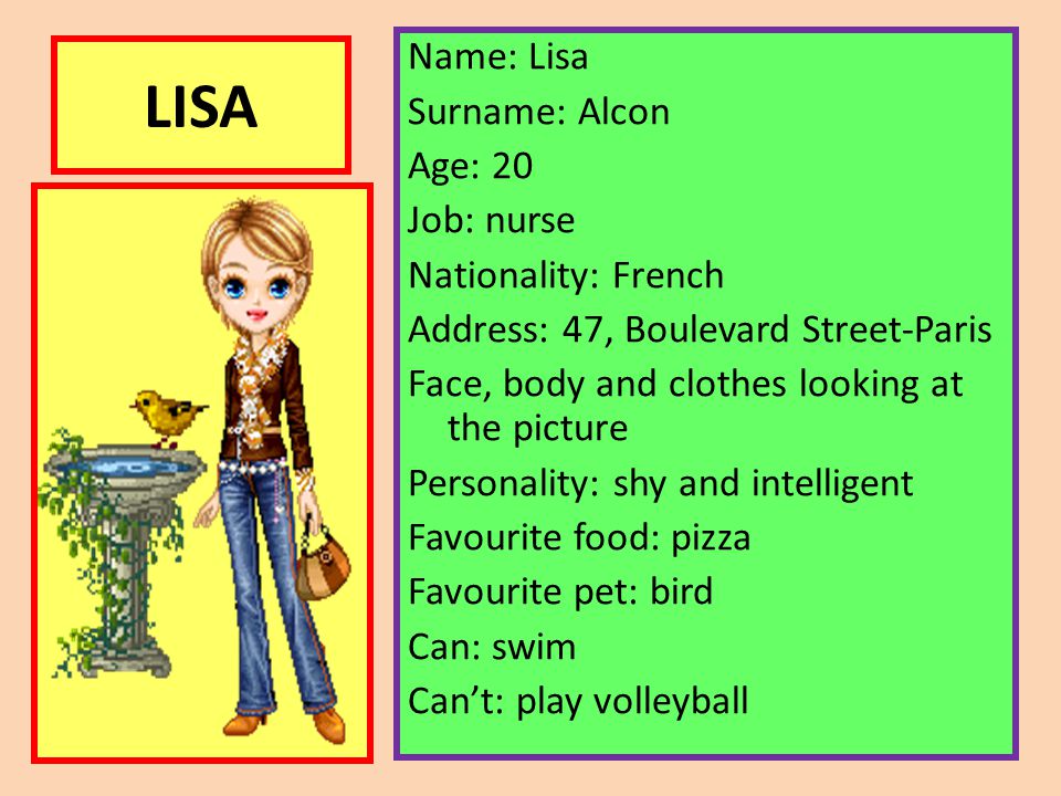 Name: Lisa Surname: Alcon Age: 20 Job: nurse Nationality: French Address: 47, Boulevard Street-Paris Face, body and clothes looking at the picture Personality: shy and intelligent Favourite food: pizza Favourite pet: bird Can: swim Can’t: play volleyball