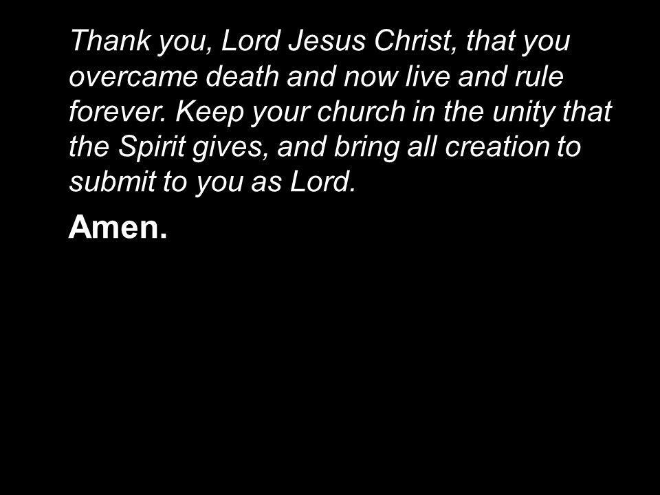 Thank you, Lord Jesus Christ, that you overcame death and now live and rule forever. Keep your church in the unity that the Spirit gives, and bring all creation to submit to you as Lord.