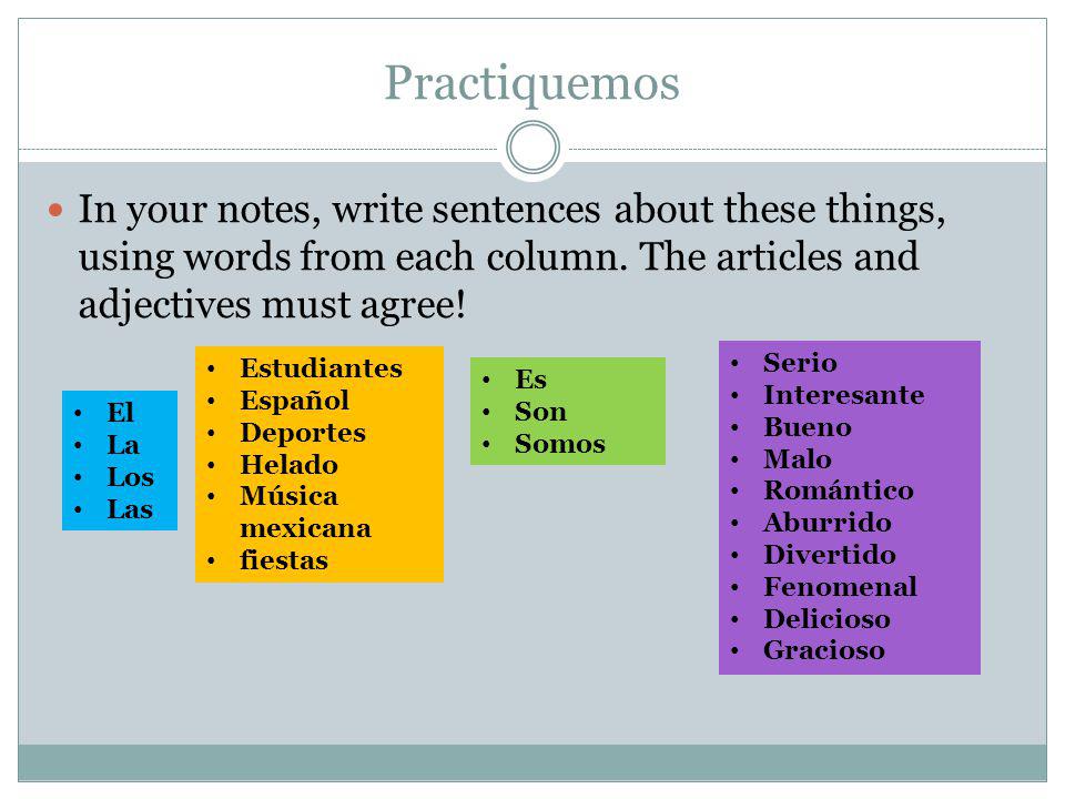 Practiquemos In your notes, write sentences about these things, using words from each column. The articles and adjectives must agree!