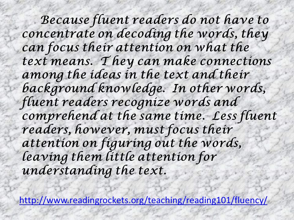 Because fluent readers do not have to concentrate on decoding the words, they can focus their attention on what the text means. T hey can make connections among the ideas in the text and their background knowledge. In other words, fluent readers recognize words and comprehend at the same time. Less fluent readers, however, must focus their attention on figuring out the words, leaving them little attention for understanding the text.