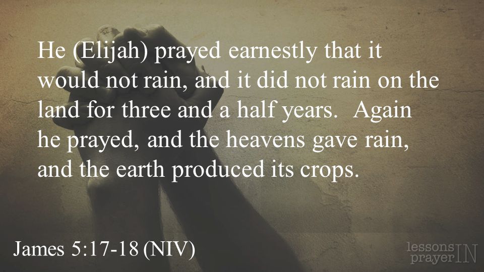 He (Elijah) prayed earnestly that it would not rain, and it did not rain on the land for three and a half years. Again he prayed, and the heavens gave rain, and the earth produced its crops.