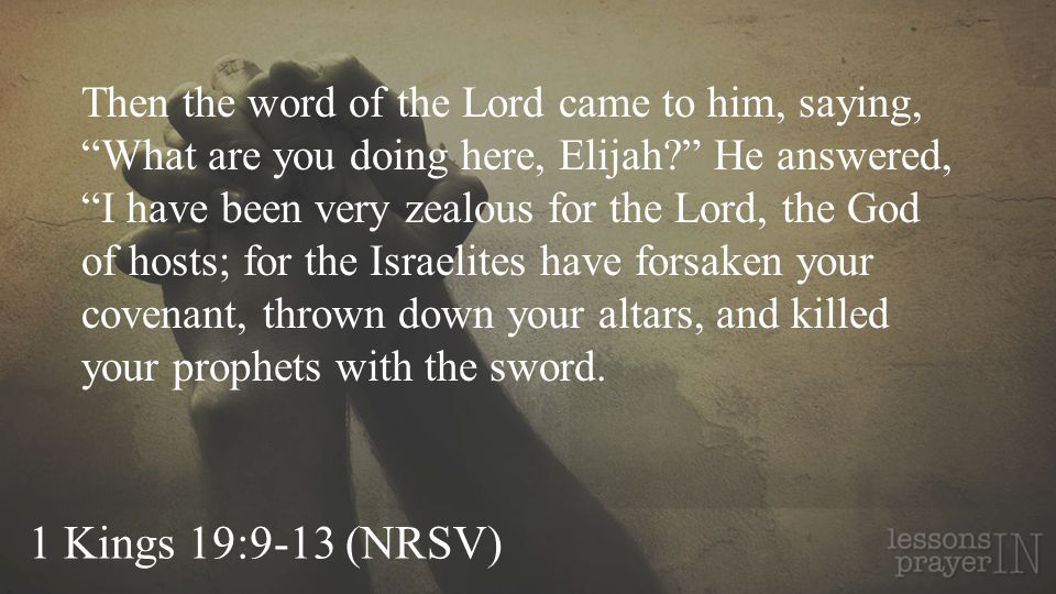 Then the word of the Lord came to him, saying, What are you doing here, Elijah He answered, I have been very zealous for the Lord, the God of hosts; for the Israelites have forsaken your covenant, thrown down your altars, and killed your prophets with the sword.