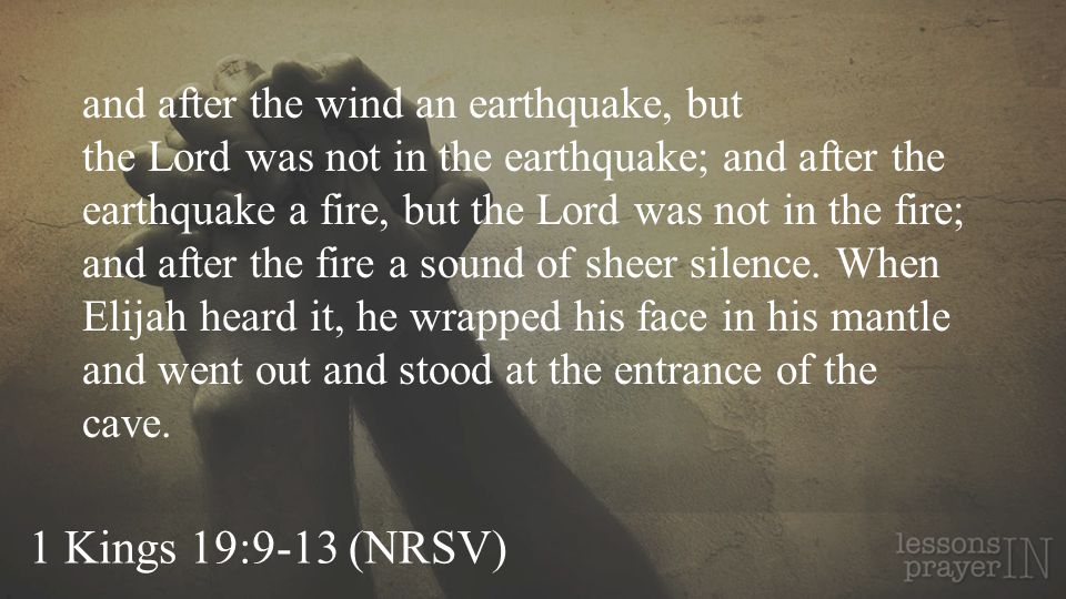 and after the wind an earthquake, but the Lord was not in the earthquake; and after the earthquake a fire, but the Lord was not in the fire; and after the fire a sound of sheer silence. When Elijah heard it, he wrapped his face in his mantle and went out and stood at the entrance of the cave.