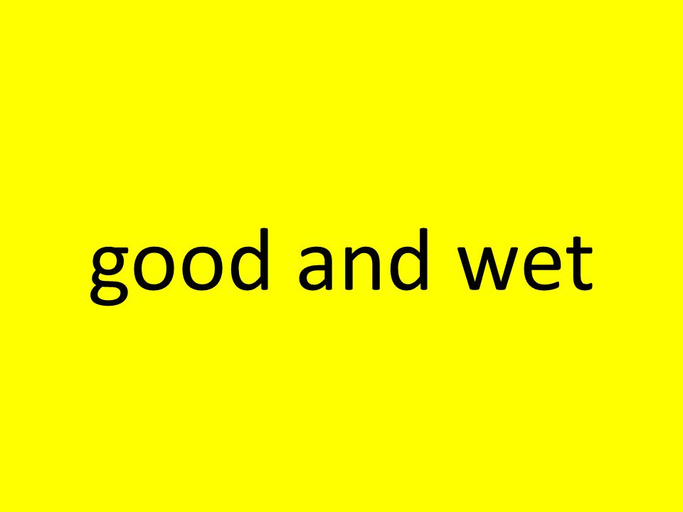 good and wet