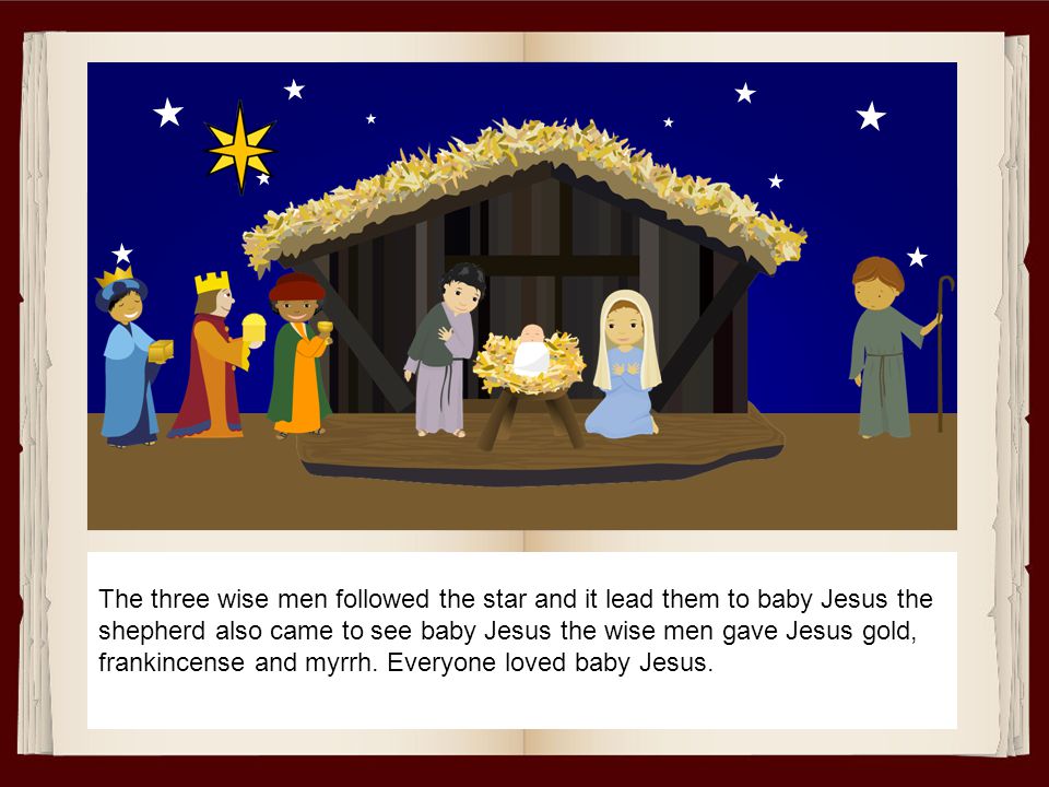 The three wise men followed the star and it lead them to baby Jesus the shepherd also came to see baby Jesus the wise men gave Jesus gold, frankincense and myrrh.