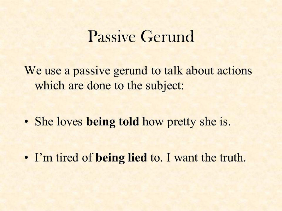 Passive Gerund We use a passive gerund to talk about actions which are done to the subject: She loves being told how pretty she is.