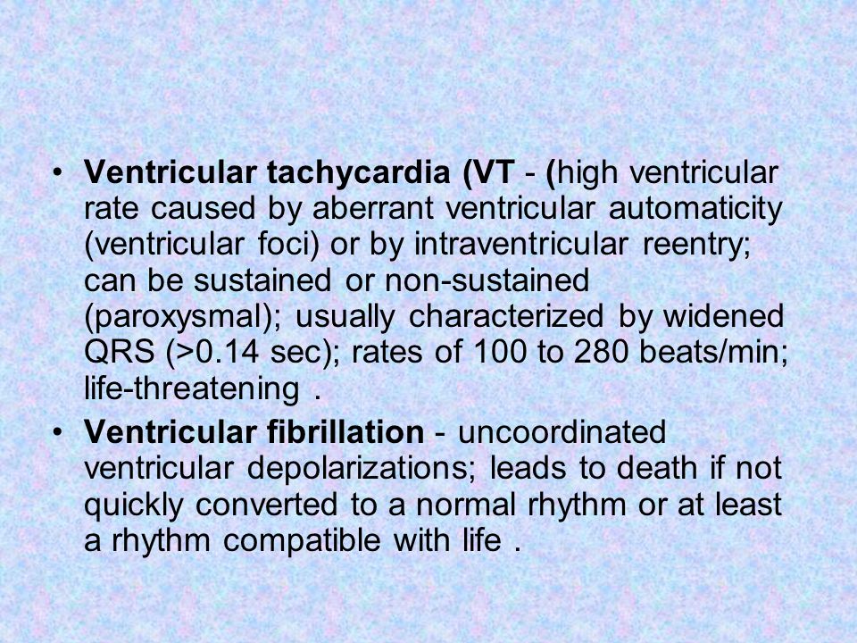 Ventricular tachycardia (VT) - high ventricular rate caused by aberrant ventricular automaticity (ventricular foci) or by intraventricular reentry; can be sustained or non-sustained (paroxysmal); usually characterized by widened QRS (>0.14 sec); rates of 100 to 280 beats/min; life-threatening.
