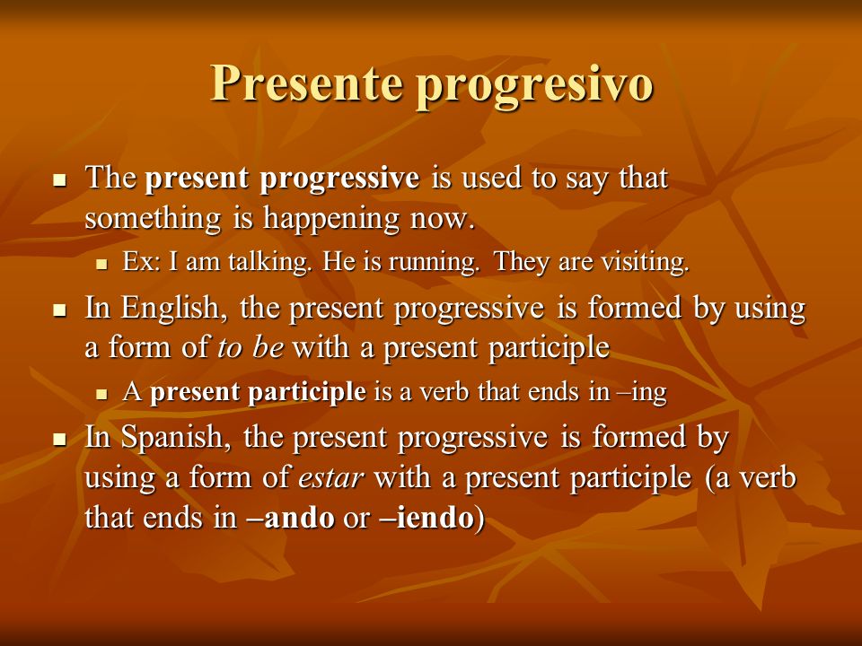 Presente progresivo The present progressive is used to say that something is happening now. Ex: I am talking. He is running. They are visiting.