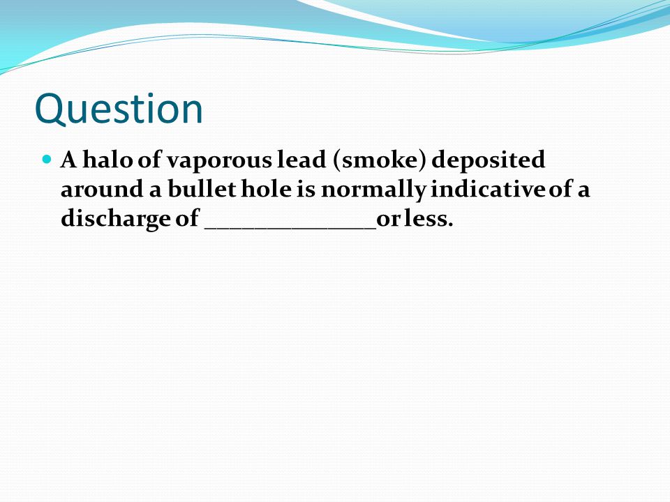 Question A halo of vaporous lead (smoke) deposited around a bullet hole is normally indicative of a discharge of ______________or less.