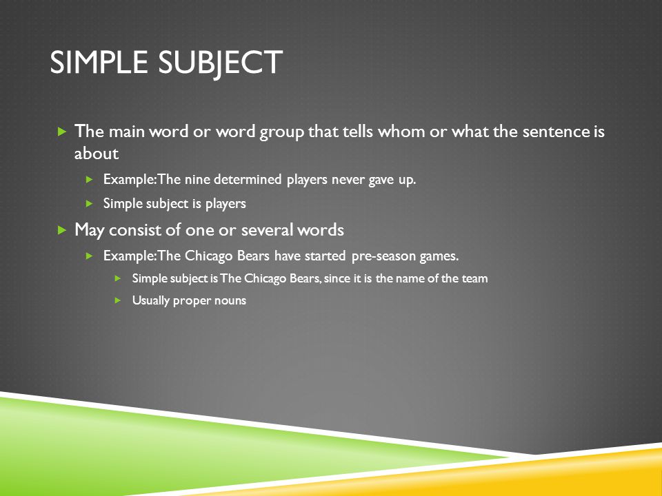 Simple Subject The main word or word group that tells whom or what the sentence is about. Example: The nine determined players never gave up.