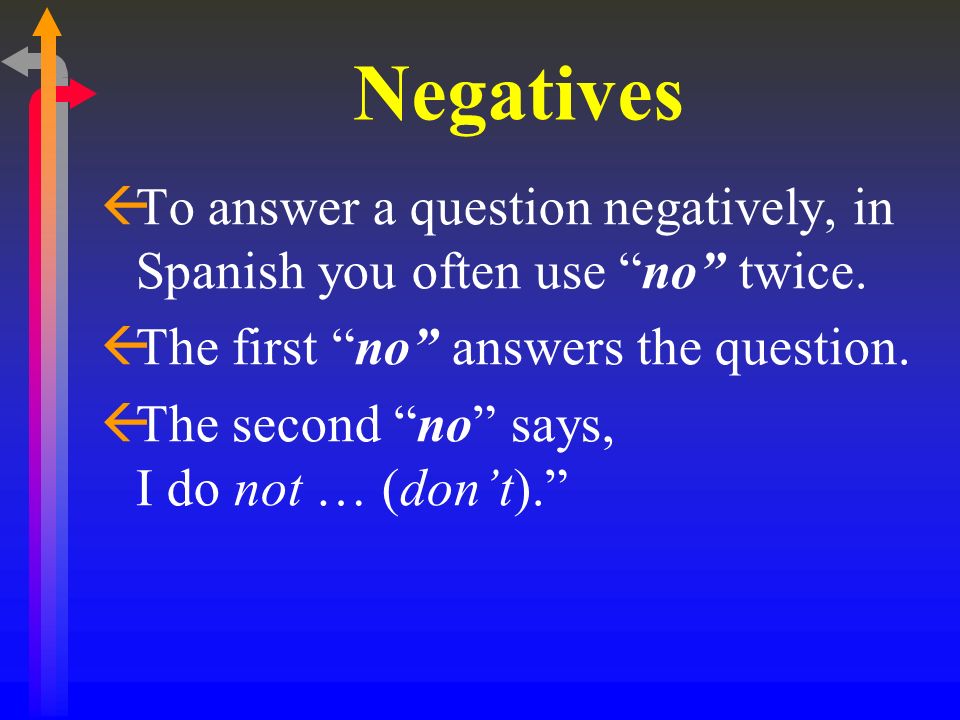 Negatives To answer a question negatively, in Spanish you often use no twice. The first no answers the question.