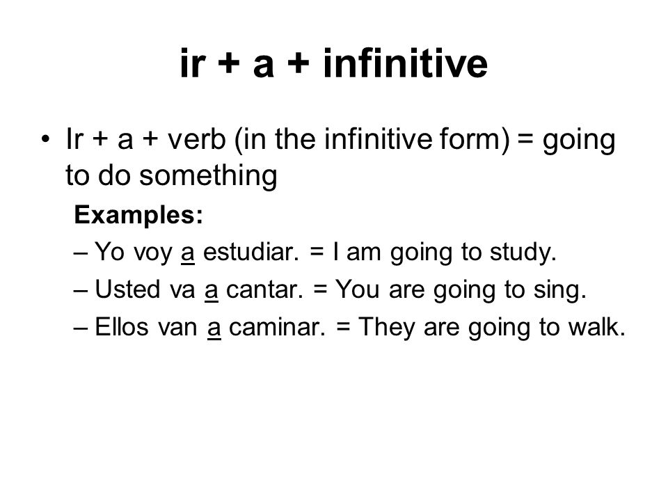 ir + a + infinitive Ir + a + verb (in the infinitive form) = going to do something. Examples: Yo voy a estudiar. = I am going to study.
