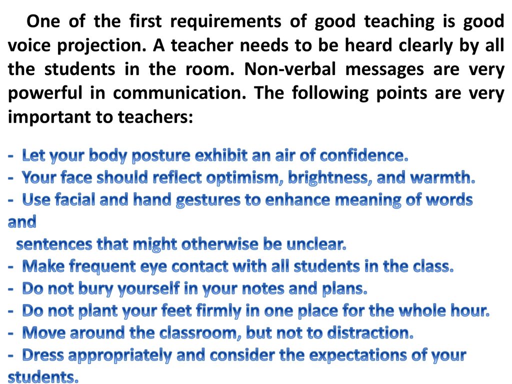 One of the first requirements of good teaching is good voice projection. A teacher needs to be heard clearly by all the students in the room. Non-verbal messages are very powerful in communication. The following points are very important to teachers: