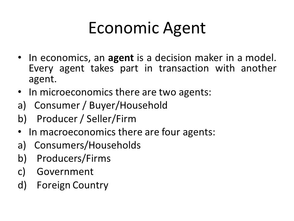 Economic Agent In economics, an agent is a decision maker in a model. Every agent takes part in transaction with another agent.