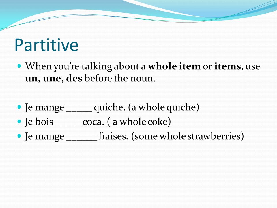 Partitive When you’re talking about a whole item or items, use un, une, des before the noun. Je mange _____ quiche. (a whole quiche)
