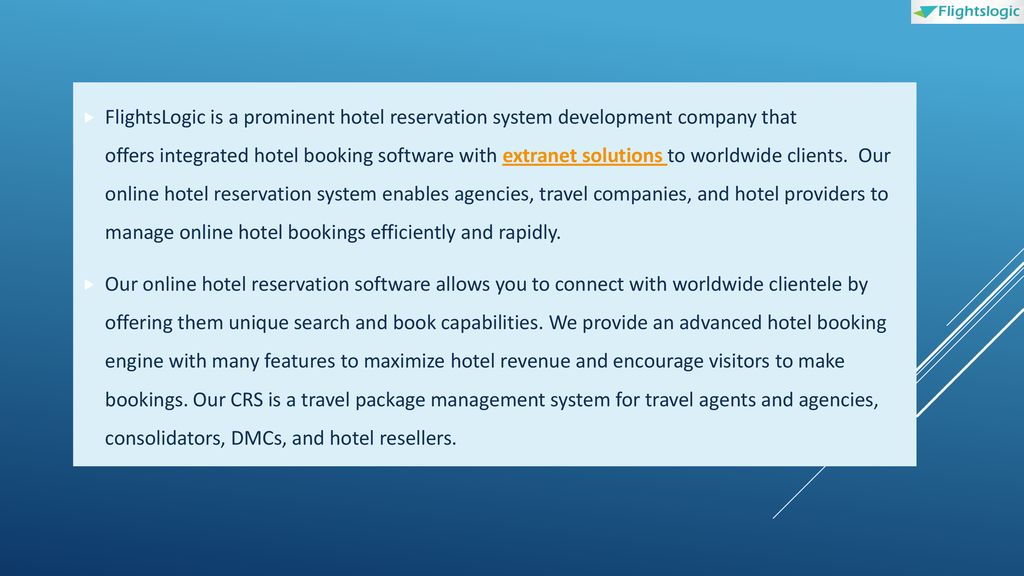 FlightsLogic is a prominent hotel reservation system development company that offers integrated hotel booking software with extranet solutions to worldwide clients. Our online hotel reservation system enables agencies, travel companies, and hotel providers to manage online hotel bookings efficiently and rapidly.