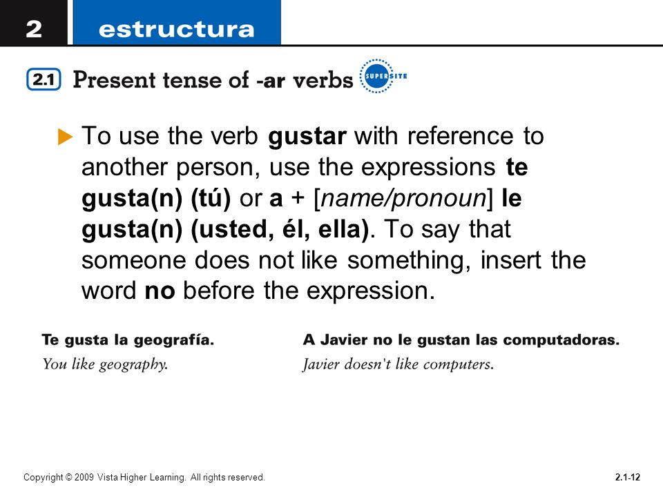 To use the verb gustar with reference to another person, use the expressions te gusta(n) (tú) or a + [name/pronoun] le gusta(n) (usted, él, ella). To say that someone does not like something, insert the word no before the expression.