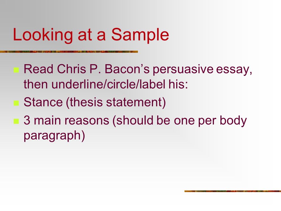 Looking at a Sample Read Chris P. Bacon’s persuasive essay, then underline/circle/label his: Stance (thesis statement)