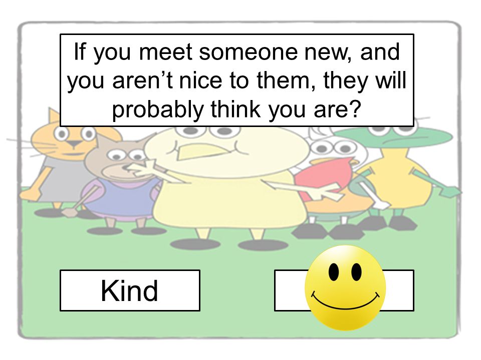 If you meet someone new, and you aren’t nice to them, they will probably think you are
