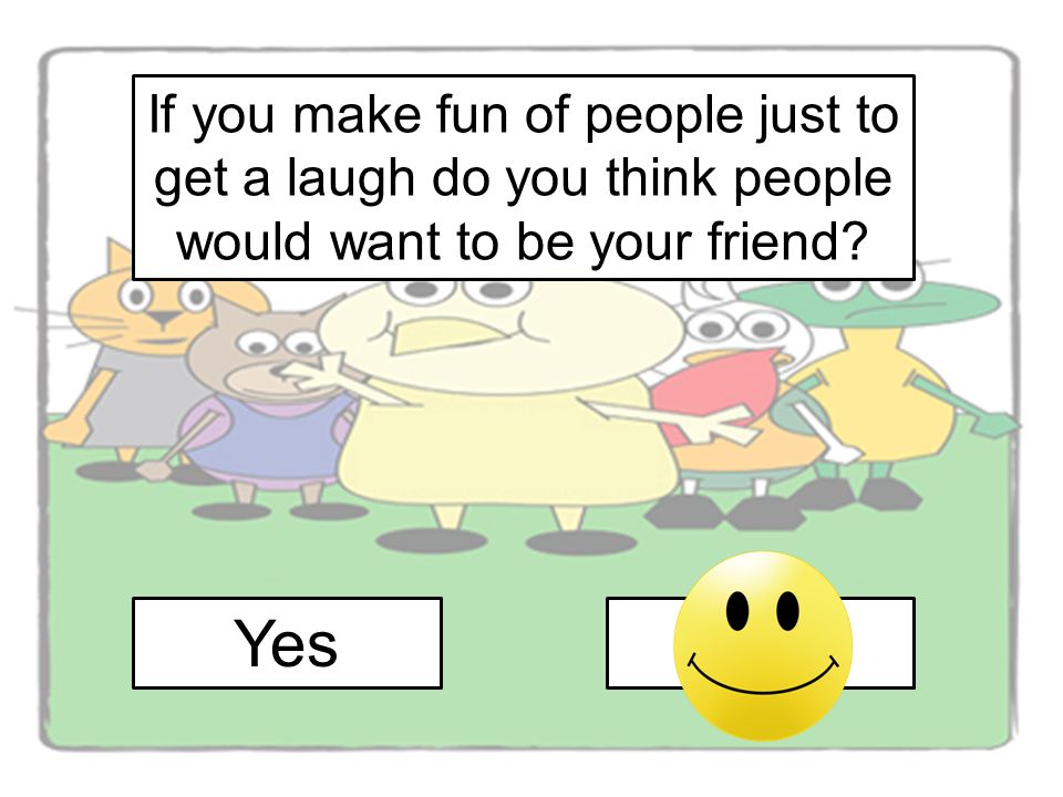If you make fun of people just to get a laugh do you think people would want to be your friend