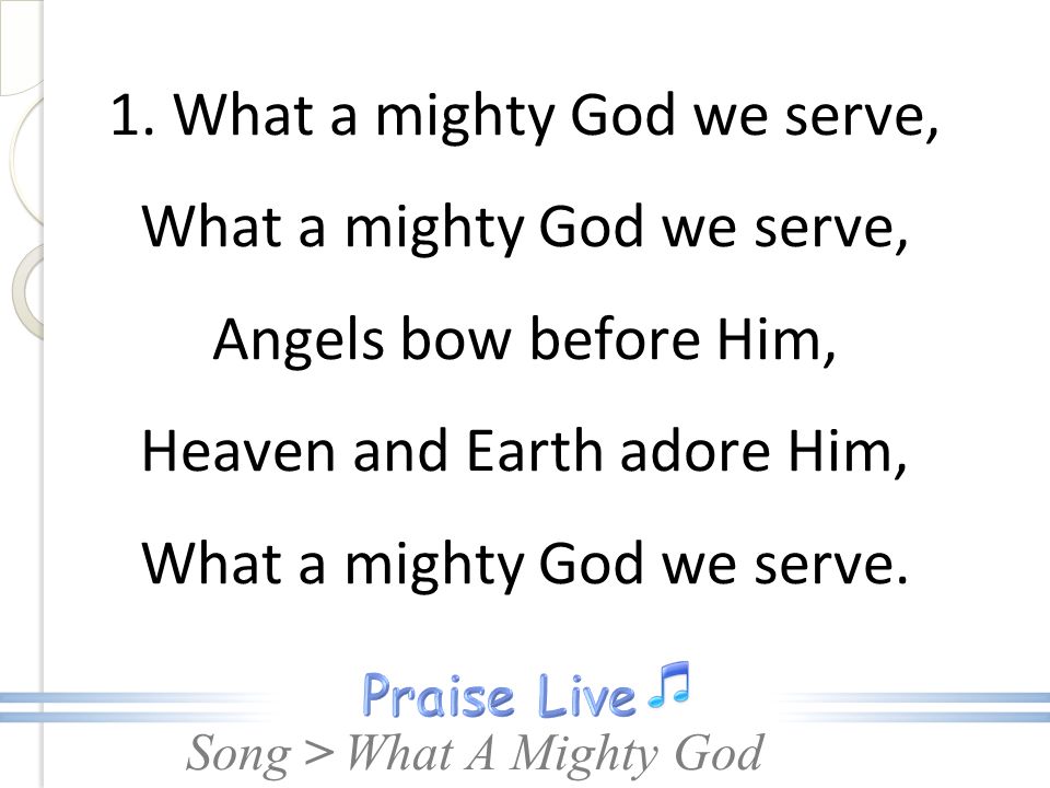 1. What a mighty God we serve, What a mighty God we serve, Angels bow before Him, Heaven and Earth adore Him, What a mighty God we serve.