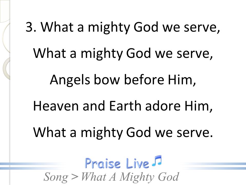 3. What a mighty God we serve, What a mighty God we serve, Angels bow before Him, Heaven and Earth adore Him, What a mighty God we serve.