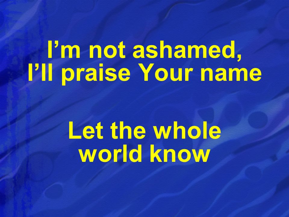 I’m not ashamed, I’ll praise Your name Let the whole world know