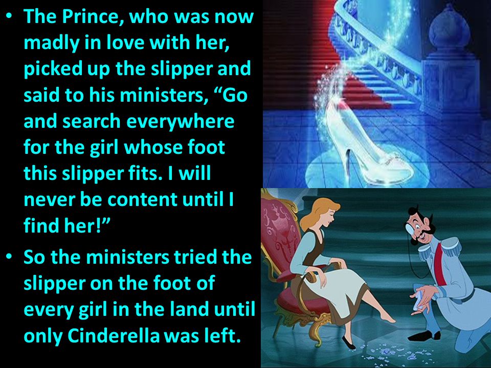 The Prince, who was now madly in love with her, picked up the slipper and said to his ministers, Go and search everywhere for the girl whose foot this slipper fits. I will never be content until I find her!