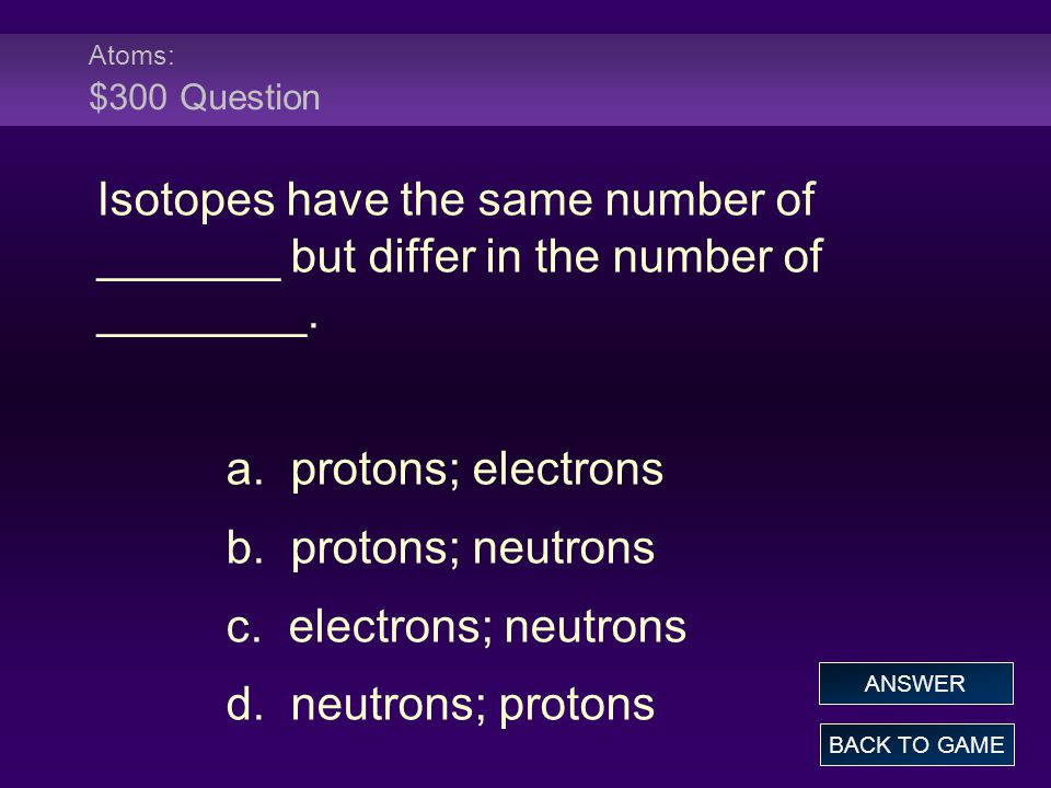 Atoms: $300 Question Isotopes have the same number of _______ but differ in the number of ________.