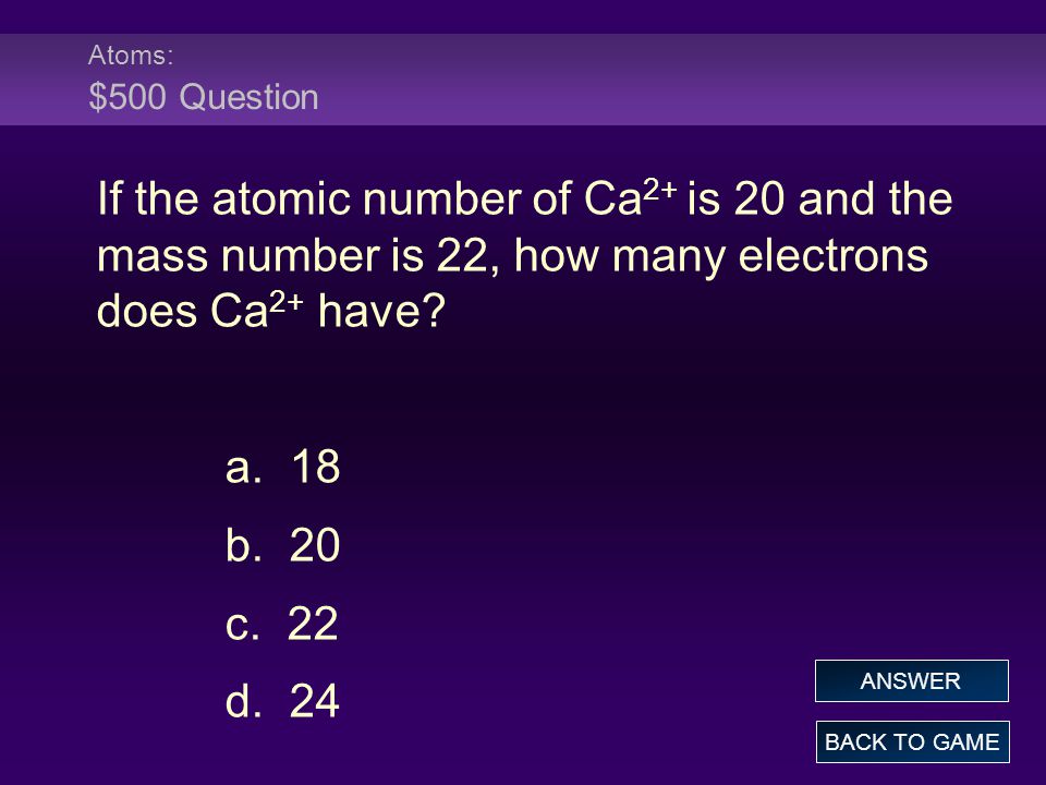 Atoms: $500 Question If the atomic number of Ca2+ is 20 and the mass number is 22, how many electrons does Ca2+ have