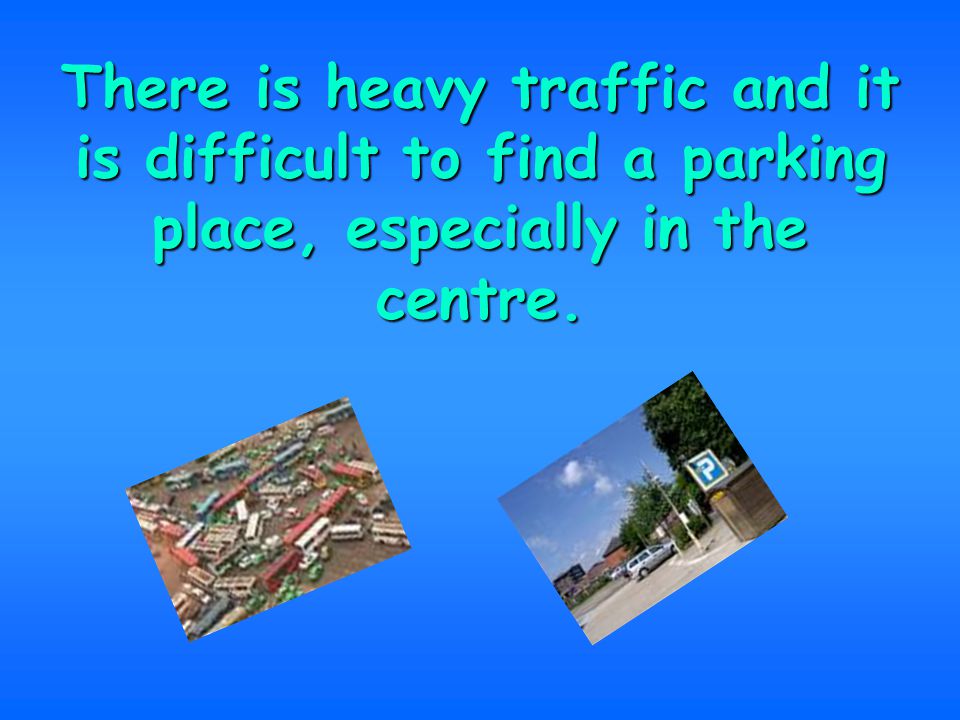 There is heavy traffic and it is difficult to find a parking place, especially in the centre.