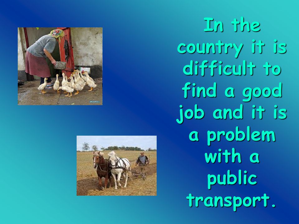 In the country it is difficult to find a good job and it is a problem with a public transport.