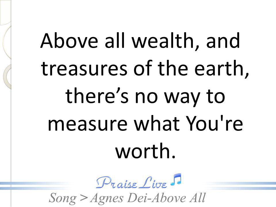 Above all wealth, and treasures of the earth, there’s no way to measure what You re worth.